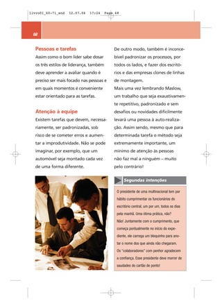 livro01_60-71_end   12.07.06   17:24     Page 68




 68


  Pessoas e tarefas                          De outro modo, também é inconce-
  Assim como o bom líder sabe dosar          bível padronizar os processos, por
  os três estilos de liderança, também       todos os lados, e fazer dos escritó-
  deve aprender a avaliar quando é           rios e das empresas clones de linhas
  preciso ser mais focado nas pessoas e      de montagem.
  em quais momentos é conveniente            Mais uma vez lembrando Maslow,
  estar orientado para as tarefas.           um trabalho que seja exaustivamen-
                                             te repetitivo, padronizado e sem
  Atenção à equipe                           desafios ou novidades dificilmente
  Existem tarefas que devem, necessa-        levará uma pessoa à auto-realiza-
  riamente, ser padronizadas, sob            ção. Assim sendo, mesmo que para
  risco de se cometer erros e aumen-         determinada tarefa o método seja
  tar a improdutividade. Não se pode         extremamente importante, um
  imaginar, por exemplo, que um              mínimo de atenção às pessoas
  automóvel seja montado cada vez            não faz mal a ninguém – muito
  de uma forma diferente.                    pelo contrário!


                                                   Segundas intenções

                                               O presidente de uma multinacional tem por
                                               hábito cumprimentar os funcionários do
                                               escritório central, um por um, todos os dias
                                               pela manhã. Uma ótima prática, não?
                                               Não! Juntamente com o cumprimento, que
                                               começa pontualmente no início do expe-
                                               diente, ele carrega um bloquinho para ano-
                                               tar o nome dos que ainda não chegaram.
                                               Os “colaboradores” com penhor agradecem
                                               a confiança. Esse presidente deve morrer de
                                               saudades do cartão de ponto!
 