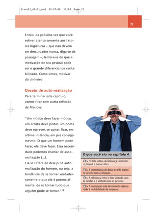 livro01_60-71_end     12.07.06   17:24   Page 71




                                                                                               71


  Então, da próxima vez que você
  estiver atento somente aos fato-
  res higiênicos – que não devem
  ser descuidados nunca, diga-se de
  passagem –, lembre-se de que a
  motivação de seu pessoal pode
  ser o grande diferencial de renta-
  bilidade. Como vimos, motivar
  dá dinheiro!


  Desejo de auto-realização
  Para terminar este capítulo,
  vamos ficar com outra reflexão
  de Maslow:


  “Um músico deve fazer música,
  um artista deve pintar, um poeta
  deve escrever, se quiser ficar, em
  última instância, em paz consigo
  mesmo. O que um homem pode
  fazer, ele deve fazer. Essa necessi-
  dade podemos chamar de auto-
                                               O que você viu no capítulo 4
  realização (...).
                                                1 > Os três estilos de liderança: autocráti-
  Ela se refere ao desejo de auto-             co, liberal e democrático.
  realização do homem, ou seja, a               2 > A importância de dosar os três estilos
  tendência de se tornar verdadei-             de acordo com a situação.
                                                3 > A diferença entre o líder voltado para
  ramente o que ele é potencial-               as tarefas e o voltado para as pessoas.
  mente: de se tornar tudo que                  4 > A motivação está diretamente relacio-
                                               nada à rentabilidade da empresa.
  alguém pode se      tornar.”14
 