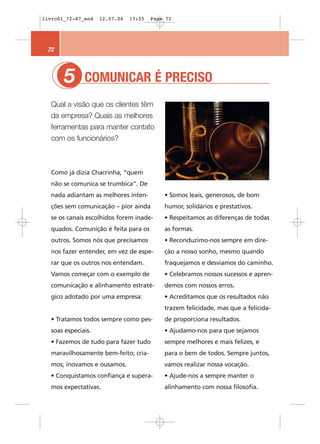 livro01_72-87_end   12.07.06   17:55   Page 72




 72



       5
       1      COMUNICAR É PRECISO
  Qual a visão que os clientes têm
  da empresa? Quais as melhores
  ferramentas para manter contato
  com os funcionários?



  Como já dizia Chacrinha, “quem
  não se comunica se trumbica”. De
  nada adiantam as melhores inten-         • Somos leais, generosos, de bom
  ções sem comunicação – pior ainda        humor, solidários e prestativos.
  se os canais escolhidos forem inade-     • Respeitamos as diferenças de todas
  quados. Comunição é feita para os        as formas.
  outros. Somos nós que precisamos         • Reconduzimo-nos sempre em dire-
  nos fazer entender, em vez de espe-      ção a nosso sonho, mesmo quando
  rar que os outros nos entendam.          fraquejamos e desviamos do caminho.
  Vamos começar com o exemplo de           • Celebramos nossos sucessos e apren-
  comunicação e alinhamento estraté-       demos com nossos erros.
  gico adotado por uma empresa:            • Acreditamos que os resultados não
                                           trazem felicidade, mas que a felicida-
  • Tratamos todos sempre como pes-        de proporciona resultados.
  soas especiais.                          • Ajudamo-nos para que sejamos
  • Fazemos de tudo para fazer tudo        sempre melhores e mais felizes, e
  maravilhosamente bem-feito; cria-        para o bem de todos. Sempre juntos,
  mos; inovamos e ousamos.                 vamos realizar nossa vocação.
  • Conquistamos confiança e supera-       • Ajude-nos a sempre manter o
  mos expectativas.                        alinhamento com nossa filosofia.
 