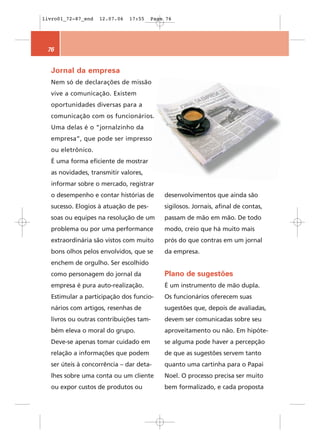 livro01_72-87_end   12.07.06   17:55   Page 76




 76


  Jornal da empresa
  Nem só de declarações de missão
  vive a comunicação. Existem
  oportunidades diversas para a
  comunicação com os funcionários.
  Uma delas é o “jornalzinho da
  empresa”, que pode ser impresso
  ou eletrônico.
  É uma forma eficiente de mostrar
  as novidades, transmitir valores,
  informar sobre o mercado, registrar
  o desempenho e contar histórias de       desenvolvimentos que ainda são
  sucesso. Elogios à atuação de pes-       sigilosos. Jornais, afinal de contas,
  soas ou equipes na resolução de um       passam de mão em mão. De todo
  problema ou por uma performance          modo, creio que há muito mais
  extraordinária são vistos com muito      prós do que contras em um jornal
  bons olhos pelos envolvidos, que se      da empresa.
  enchem de orgulho. Ser escolhido
  como personagem do jornal da             Plano de sugestões
  empresa é pura auto-realização.          É um instrumento de mão dupla.
  Estimular a participação dos funcio-     Os funcionários oferecem suas
  nários com artigos, resenhas de          sugestões que, depois de avaliadas,
  livros ou outras contribuições tam-      devem ser comunicadas sobre seu
  bém eleva o moral do grupo.              aproveitamento ou não. Em hipóte-
  Deve-se apenas tomar cuidado em          se alguma pode haver a percepção
  relação a informações que podem          de que as sugestões servem tanto
  ser úteis à concorrência – dar deta-     quanto uma cartinha para o Papai
  lhes sobre uma conta ou um cliente       Noel. O processo precisa ser muito
  ou expor custos de produtos ou           bem formalizado, e cada proposta
 