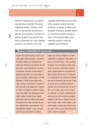 livro01_72-87_end        12.07.06       17:55      Page 77




                                                                                                         77


   deve ser analisada por um especia-                  sugestão aceita eleva tanto a auto-
   lista da área envolvida. Planos de                  estima quanto o sentimento de
   sugestões podem, inclusive, distri-                 pertencer ao grupo. É lógico que
   buir um percentual da economia                      proposta esdrúxula também apare-
   gerada, por exemplo, na forma de                    ce, mas isso faz parte do jogo, e
   prêmio. Sugerir é um ato de cida-                   quem a fez merece tanto uma
   dania corporativa, ter uma resposta                 resposta quanto o autor da
   à altura é um direito, e ter uma                    sugestão mais brilhante.


        Libere a criatividade de seu pessoal!

    Éramos vinte e tantos trainees na AGA e, pas-      poderia virar notícia. As edições de O Pirata
    sados alguns meses de projeto, o gerente de        rapidamente se esgotavam. Todos queriam ver
    RH, Antônio Carlos, que conheço até hoje,          quem era a próxima vítima – nem o presiden-
    sugeriu que fizéssemos um jornal dos trainees      te escapou. Uma das seções de maior suces-
    para contar nossas experiências na empresa.        so era a de cursos e treinamentos. Naquela
    Prontamente, uma parte do grupo assumiu a          época, o jargão vigente era que devíamos ter
    gestão do jornal oficial. Uma outra equipe, da     jogo de cintura. Não deu outra, O Pirata suge-
    qual eu participava, resolveu lançar um jornal     riu a contratação de um professor de bambolê
    alternativo, O Pirata. Os dois jornais deram       para que os funcionários aprimorassem o jogo
    certo. O primeiro, para diminuir o desconforto     de cintura. Acho que publicamos algumas
    dos funcionários mais antigos com a chegada        besteiras, mas o jornal durou até o fim do pro-
    do “futuro” da empresa, os trainees. O segun-      jeto e, com certeza, criou um enorme senso
    do, por seu caráter mais questionador e debo-      de “pertencer” a um grupo chamado AGA em
    chado. A beleza do jornal foi que ninguém          cada um de nós. Para os outros funcionários
    jamais pediu para que a AGA ou seus dirigen-       passamos, pelo menos, a imagem de que éra-
    tes ficassem de fora dele. Para nós, não exis-     mos um grupo “legal”, unido e criativo, e que
    tiam, absolutamente, vacas sagradas, nunca         havia chegado à empresa com muita vontade
    desrespeitamos ninguém, é claro, mas qual-         de acertar, mesmo que para isso fosse preciso
    quer coisa que acontecesse na empresa              criticar a própria organização.
 