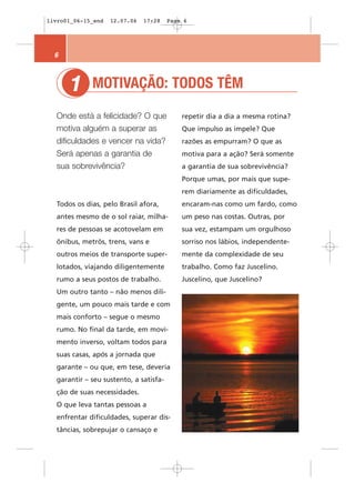 livro01_06-15_end   12.07.06   17:28    Page 6




  6



      1      MOTIVAÇÃO: TODOS TÊM
  Onde está a felicidade? O que             repetir dia a dia a mesma rotina?
  motiva alguém a superar as                Que impulso as impele? Que
  dificuldades e vencer na vida?            razões as empurram? O que as
  Será apenas a garantia de                 motiva para a ação? Será somente
  sua sobrevivência?                        a garantia de sua sobrevivência?
                                            Porque umas, por mais que supe-
                                            rem diariamente as dificuldades,
  Todos os dias, pelo Brasil afora,         encaram-nas como um fardo, como
  antes mesmo de o sol raiar, milha-        um peso nas costas. Outras, por
  res de pessoas se acotovelam em           sua vez, estampam um orgulhoso
  ônibus, metrôs, trens, vans e             sorriso nos lábios, independente-
  outros meios de transporte super-         mente da complexidade de seu
  lotados, viajando diligentemente          trabalho. Como faz Juscelino.
  rumo a seus postos de trabalho.           Juscelino, que Juscelino?
  Um outro tanto – não menos dili-
  gente, um pouco mais tarde e com
  mais conforto – segue o mesmo
  rumo. No final da tarde, em movi-
  mento inverso, voltam todos para
  suas casas, após a jornada que
  garante – ou que, em tese, deveria
  garantir – seu sustento, a satisfa-
  ção de suas necessidades.
  O que leva tantas pessoas a
  enfrentar dificuldades, superar dis-
  tâncias, sobrepujar o cansaço e
 