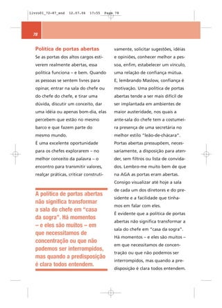 livro01_72-87_end   12.07.06   17:55      Page 78




 78


  Política de portas abertas                  vamente, solicitar sugestões, idéias
  Se as portas dos altos cargos esti-         e opiniões, conhecer melhor a pes-
  verem realmente abertas, essa               soa, enfim, estabelecer um vínculo,
  política funciona – e bem. Quando           uma relação de confiança mútua.
  as pessoas se sentem livres para            E, lembrando Maslow, confiança é
  opinar, entrar na sala do chefe ou          motivação. Uma política de portas
  do chefe do chefe, e tirar uma              abertas tende a ser mais difícil de
  dúvida, discutir um conceito, dar           ser implantada em ambientes de
  uma idéia ou apenas bom-dia, elas           maior austeridade, nos quais a
  percebem que estão no mesmo                 ante-sala do chefe tem a costumei-
  barco e que fazem parte do                  ra presença de uma secretária no
  mesmo mundo.                                melhor estilo “leão-de-chácara”.
  É uma excelente oportunidade                Portas abertas pressupõem, neces-
  para os chefes explorarem – no              sariamente, a disposição para aten-
  melhor conceito da palavra – o              der, sem filtros ou lista de convida-
  encontro para transmitir valores,           dos. Lembro-me muito bem de que
  realçar práticas, criticar construti-       na AGA as portas eram abertas.
                                              Consigo visualizar até hoje a sala
                                              de cada um dos diretores e do pre-
  A política de portas abertas
                                              sidente e a facilidade que tínha-
  não significa transformar
                                              mos em falar com eles.
  a sala do chefe em “casa
                                              É evidente que a política de portas
  da sogra”. Há momentos
                                              abertas não significa transformar a
  – e eles são muitos – em
                                              sala do chefe em “casa da sogra”.
  que necessitamos de
                                              Há momentos – e eles são muitos –
  concentração ou que não
                                              em que necessitamos de concen-
  podemos ser interrompidos,
                                              tração ou que não podemos ser
  mas quando a predisposição
                                              interrompidos, mas quando a pre-
  é clara todos entendem.
                                              disposição é clara todos entendem.
 