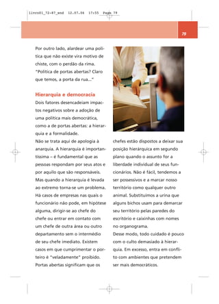 livro01_72-87_end   12.07.06   17:55    Page 79




                                                                                 79


   Por outro lado, alardear uma polí-
   tica que não existe vira motivo de
   chiste, com o perdão da rima.
   “Política de portas abertas? Claro
   que temos, a porta da rua...”


   Hierarquia e democracia
   Dois fatores desencadeiam impac-
   tos negativos sobre a adoção de
   uma política mais democrática,
   como a de portas abertas: a hierar-
   quia e a formalidade.
   Não se trata aqui de apologia à          chefes estão dispostos a deixar sua
   anarquia. A hierarquia é importan-       posição hierárquica em segundo
   tíssima – é fundamental que as           plano quando o assunto for a
   pessoas respondam por seus atos e        liberdade individual de seus fun-
   por aquilo que são responsáveis.         cionários. Não é fácil, tendemos a
   Mas quando a hierarquia é levada         ser possessivos e a marcar nosso
   ao extremo torna-se um problema.         território como qualquer outro
   Há casos de empresas nas quais o         animal. Substituímos a urina que
   funcionário não pode, em hipótese        alguns bichos usam para demarcar
   alguma, dirigir-se ao chefe do           seu território pelas paredes do
   chefe ou entrar em contato com           escritório e caixinhas com nomes
   um chefe de outra área ou outro          no organograma.
   departamento sem o intermédio            Desse modo, todo cuidado é pouco
   de seu chefe imediato. Existem           com o culto demasiado à hierar-
   casos em que cumprimentar o por-         quia. Em excesso, entra em confli-
   teiro é “veladamente” proibido.          to com ambientes que pretendem
   Portas abertas significam que os         ser mais democráticos.
 