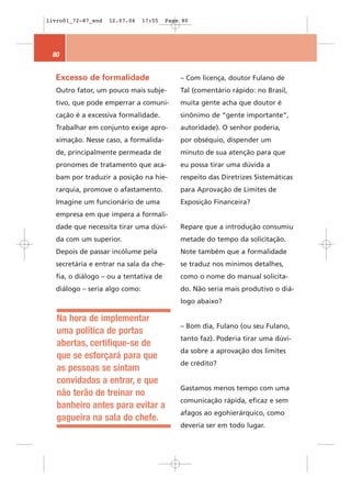livro01_72-87_end   12.07.06   17:55    Page 80




 80


  Excesso de formalidade                    – Com licença, doutor Fulano de
  Outro fator, um pouco mais subje-         Tal (comentário rápido: no Brasil,
  tivo, que pode emperrar a comuni-         muita gente acha que doutor é
  cação é a excessiva formalidade.          sinônimo de “gente importante”,
  Trabalhar em conjunto exige apro-         autoridade). O senhor poderia,
  ximação. Nesse caso, a formalida-         por obséquio, dispender um
  de, principalmente permeada de            minuto de sua atenção para que
  pronomes de tratamento que aca-           eu possa tirar uma dúvida a
  bam por traduzir a posição na hie-        respeito das Diretrizes Sistemáticas
  rarquia, promove o afastamento.           para Aprovação de Limites de
  Imagine um funcionário de uma             Exposição Financeira?
  empresa em que impera a formali-
  dade que necessita tirar uma dúvi-        Repare que a introdução consumiu
  da com um superior.                       metade do tempo da solicitação.
  Depois de passar incólume pela            Note também que a formalidade
  secretária e entrar na sala da che-       se traduz nos mínimos detalhes,
  fia, o diálogo – ou a tentativa de        como o nome do manual solicita-
  diálogo – seria algo como:                do. Não seria mais produtivo o diá-
                                            logo abaixo?

   Na hora de implementar
                                            – Bom dia, Fulano (ou seu Fulano,
   uma política de portas
                                            tanto faz). Poderia tirar uma dúvi-
   abertas, certifique-se de
                                            da sobre a aprovação dos limites
   que se esforçará para que
                                            de crédito?
   as pessoas se sintam
   convidadas a entrar, e que
                                            Gastamos menos tempo com uma
   não terão de treinar no
                                            comunicação rápida, eficaz e sem
   banheiro antes para evitar a
                                            afagos ao egohierárquico, como
   gagueira na sala do chefe.
                                            deveria ser em todo lugar.
 