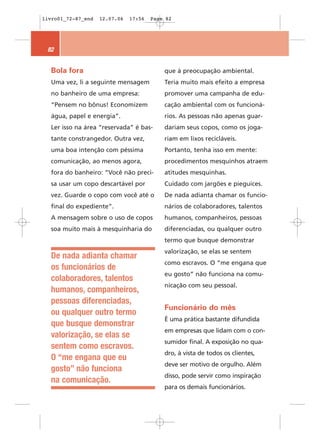 livro01_72-87_end   12.07.06   17:56   Page 82




 82


  Bola fora                                que à preocupação ambiental.
  Uma vez, li a seguinte mensagem          Teria muito mais efeito a empresa
  no banheiro de uma empresa:              promover uma campanha de edu-
  “Pensem no bônus! Economizem             cação ambiental com os funcioná-
  água, papel e energia”.                  rios. As pessoas não apenas guar-
  Ler isso na área “reservada” é bas-      dariam seus copos, como os joga-
  tante constrangedor. Outra vez,          riam em lixos recicláveis.
  uma boa intenção com péssima             Portanto, tenha isso em mente:
  comunicação, ao menos agora,             procedimentos mesquinhos atraem
  fora do banheiro: “Você não preci-       atitudes mesquinhas.
  sa usar um copo descartável por          Cuidado com jargões e pieguices.
  vez. Guarde o copo com você até o        De nada adianta chamar os funcio-
  final do expediente”.                    nários de colaboradores, talentos
  A mensagem sobre o uso de copos          humanos, companheiros, pessoas
  soa muito mais à mesquinharia do         diferenciadas, ou qualquer outro
                                           termo que busque demonstrar
                                           valorização, se elas se sentem
  De nada adianta chamar
                                           como escravos. O “me engana que
  os funcionários de
                                           eu gosto” não funciona na comu-
  colaboradores, talentos
                                           nicação com seu pessoal.
  humanos, companheiros,
  pessoas diferenciadas,
                                           Funcionário do mês
  ou qualquer outro termo
                                           É uma prática bastante difundida
  que busque demonstrar
                                           em empresas que lidam com o con-
  valorização, se elas se
                                           sumidor final. A exposição no qua-
  sentem como escravos.
                                           dro, à vista de todos os clientes,
  O “me engana que eu
                                           deve ser motivo de orgulho. Além
  gosto” não funciona
                                           disso, pode servir como inspiração
  na comunicação.
                                           para os demais funcionários.
 
