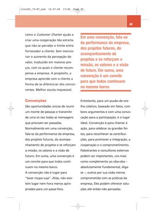 livro01_72-87_end   12.07.06    17:56     Page 85




                                                                                    85


   como o Customer Charter ajuda a
                                              Em uma convenção, fala-se
   criar uma cooperação tão estreita
                                              da performance da empresa,
   que não se percebe o limite entre
                                              dos projetos futuros, do
   fornecedor e cliente. Sem mencio-
                                              acompanhamento de
   nar o aumento da percepção do
                                              projetos e se reforçam a
   valor, traduzido em maiores pre-
                                              missão, os valores e a visão
   ços, com os quais o cliente recom-
                                              de futuro. Em suma, uma
   pensa a empresa. A propósito, a
                                              convenção é um convite
   empresa aprende com o cliente a
                                              para que todos continuem
   forma de se diferenciar dos concor-
                                              no mesmo barco.
   rentes. Melhor escola impossível.


   Convenções                                 Entretanto, para um puxão de ore-
   São oportunidades únicas de reunir         lha coletivo, baseado em fatos, com
   um monte de pessoas e transmitir           bons argumentos e com uma convo-
   de uma só vez todas as mensagens           cação para a participação, é o lugar
   que precisam ser passadas.                 ideal. Convenção é para chamar à
   Normalmente em uma convenção,              ação, para celebrar os grandes fei-
   fala-se da performance da empresa,         tos, para reconhecer as contribui-
   dos projetos futuros, do acompa-           ções, para promover a integração, a
   nhamento de projetos e se reforçam         cooperação e o comprometimento.
   a missão, os valores e a visão de          Palestrantes e consultores externos
   futuro. Em suma, uma convenção é           podem ser importantes, uns mais
   um convite para que todos conti-           como complemento ao oba-oba –
   nuem no mesmo barco.                       absolutamente fundamental, diga-
   A convenção não é lugar para               se –, outros por sua visão menos
   “lavar roupa suja”. Aliás, não exis-       comprometida com as práticas da
   tem lugar nem hora menos apro-             empresa. Eles podem oferecer solu-
   priados para um passa-fora.                ções até então não pensadas.
 