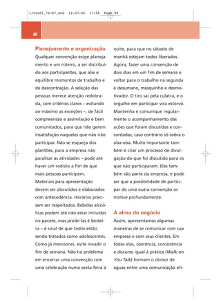 livro01_72-87_end   12.07.06   17:56   Page 86




 86


  Planejamento e organização               noite, para que no sábado de
  Qualquer convenção exige planeja-        manhã estejam todos liberados.
  mento e um roteiro, a ser distribuí-     Agora, fazer uma convenção de
  do aos participantes, que alie e         dois dias em um fim de semana e
  equilibre momentos de trabalho e         voltar para o trabalho na segunda
  de descontração. A seleção das           é desumano, mesquinho e desmo-
  pessoas merece atenção redobra-          tivador. O tiro sai pela culatra, e o
  da, com critérios claros – evitando      orgulho em participar vira estorvo.
  ao máximo as exceções –, de fácil        Mantenha e comunique regular-
  compreensão e assimilação e bem          mente o acompanhamento das
  comunicados, para que não gerem          ações que foram discutidas e con-
  insatisfação naqueles que não irão       cordadas, caso contrário só sobra o
  participar. Não se esqueça dos           oba-oba. Muito importante tam-
  plantões, para a empresa não             bém é criar um processo de divul-
  paralisar as atividades – pode até       gação do que foi discutido para os
  haver um rodízio a fim de que            que não participaram. Eles tam-
  mais pessoas participem.                 bém são parte da empresa, e pode
  Materiais para apresentação              ser que a possibilidade de partici-
  devem ser discutidos e elaborados        par de uma outra convenção os
  com antecedência. Horários preci-        motive profundamente.
  sam ser respeitados. Bebidas alcoó-
  licas podem até não estar incluídas      A alma do negócio
  no pacote, mas proibí-las é bestei-      Assim, apresentamos algumas
  ra – é sinal de que todos estão          maneiras de se comunicar com sua
  sendo tratados como adolescentes.        empresa e com seus clientes. Em
  Como já mencionei, evite invadir o       todas elas, coerência, consistência
  fim de semana. Não há problema           e discurso igual à prática (Walk on
  em encerrar uma convenção com            You Talk) formam o divisor de
  uma celebração numa sexta-feira à        águas entre uma comunicação efi-
 
