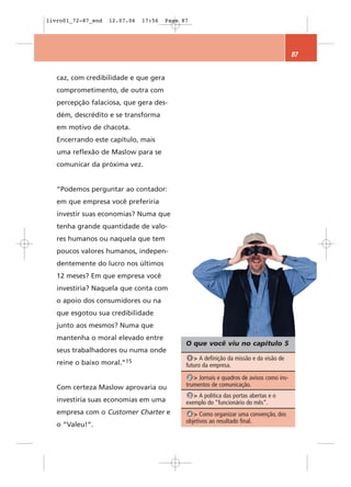 livro01_72-87_end   12.07.06   17:56   Page 87




                                                                                          87


   caz, com credibilidade e que gera
   comprometimento, de outra com
   percepção falaciosa, que gera des-
   dém, descrédito e se transforma
   em motivo de chacota.
   Encerrando este capítulo, mais
   uma reflexão de Maslow para se
   comunicar da próxima vez.


   “Podemos perguntar ao contador:
   em que empresa você preferiria
   investir suas economias? Numa que
   tenha grande quantidade de valo-
   res humanos ou naquela que tem
   poucos valores humanos, indepen-
   dentemente do lucro nos últimos
   12 meses? Em que empresa você
   investiria? Naquela que conta com
   o apoio dos consumidores ou na
   que esgotou sua credibilidade
   junto aos mesmos? Numa que
   mantenha o moral elevado entre
                                             O que você viu no capítulo 5
   seus trabalhadores ou numa onde
                                              1 > A definição da missão e da visão de
   reine o baixo moral.”15                   futuro da empresa.
                                              2 > Jornais e quadros de avisos como ins-
   Com certeza Maslow aprovaria ou           trumentos de comunicação.
                                              3 > A política das portas abertas e o
   investiria suas economias em uma          exemplo do “funcionário do mês”.
   empresa com o Customer Charter e           4 > Como organizar uma convenção, dos
                                             objetivos ao resultado final.
   o “Valeu!“.
 
