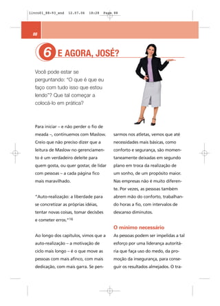 livro01_88-93_end   12.07.06   18:28     Page 88




 88



       6
       1      E AGORA, JOSÉ?
  Você pode estar se
  perguntando: “O que é que eu
  faço com tudo isso que estou
  lendo”? Que tal começar a
  colocá-lo em prática?



  Para iniciar – e não perder o fio de
  meada –, continuemos com Maslow.           sarmos nos atletas, vemos que até
  Creio que não preciso dizer que a          necessidades mais básicas, como
  leitura de Maslow no gerenciamen-          conforto e segurança, são momen-
  to é um verdadeiro deleite para            taneamente deixadas em segundo
  quem gosta, ou quer gostar, de lidar       plano em troca da realização de
  com pessoas – a cada página fico           um sonho, de um propósito maior.
  mais maravilhado.                          Nas empresas não é muito diferen-
                                             te. Por vezes, as pessoas também
  “Auto-realização: a liberdade para         abrem mão do conforto, trabalhan-
  se concretizar as próprias idéias,         do horas a fio, com intervalos de
  tentar novas coisas, tomar decisões        descanso diminutos.
  e cometer erros.”16
                                             O mínimo necessário
  Ao longo dos capítulos, vimos que a        As pessoas podem ser impelidas a tal
  auto-realização – a motivação de           esforço por uma liderança autoritá-
  ciclo mais longo – é o que move as         ria que faça uso do medo, da pro-
  pessoas com mais afinco, com mais          moção da insegurança, para conse-
  dedicação, com mais garra. Se pen-         guir os resultados almejados. O tra-
 
