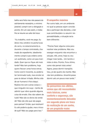 livro01_88-93_end   12.07.06   18:28   Page 89




                                                                                 89


  balho será feito mas não passará do      O empenho máximo
  estritamente necessário, o mínimo        Por outro lado, em um ambiente
  possível, cumprir com a obrigação e      no qual as pessoas sejam convida-
  pronto. Em um caso assim, o traba-       das a participar das decisões, a dar
  lho se resume ao valor de troca:         suas contribuições e a assumir res-
                                           ponsabilidades, a situação seria
  “Eu trabalho, você me paga. Eu           bem diferente:
  deixo meu cérebro no porta-luvas
  do carro, no estacionamento e,           “Preciso fazer alguma coisa para
  durante o tempo contratado, cha-         resolver esse problema. Não vou
  mado de expediente, obediente-           sossegar enquanto não encontrar a
  mente cumpro suas ordens como            solução. Alô, amor, hoje eu vou
  um autômato, como um pau-man-            chegar mais tarde... Um lanche e
  dado. Quer que eu fique até mais         mãos à obra. Pronto, ficou ótimo,
  tarde? Não tem problema, hoje            como não pensei nisso antes!
  quero faturar umas horas extras.         Agora, posso dormir tranqüilo.
  Como você é inocente, eu poderia         Uau, já são quatro da manhã. Mas
  ter terminado tudo, mas enrolei só       não tem problema. Amanhã posso
  para te deixar irritado. Minha vida      dormir até um pouco mais tarde.”
  de ser humano é fora daqui.
  Realizo-me com outras coisas e –
                                           Se pensarmos nos atletas,
  que ninguém me ouça – tenho de
                                           vemos que até necessidades
  admitir que vibro quando alguma
                                           mais básicas, como
  coisa dá errado. Eles não sabem de
                                           conforto e segurança, são
  tudo? Não são os donos da verda-
                                           momentaneamente deixadas
  de? Não são eles que são pagos
                                           em segundo plano em troca
  para pensar? Então, que resolvam!
                                           da realização de um sonho,
  Eu até poderia ajudar, mas a troco
                                           de um propósito maior.
  de quê? Não sou pago para isso.”
 