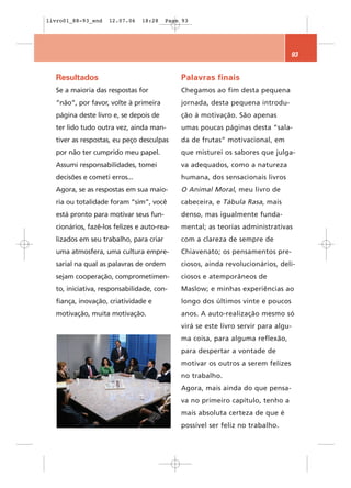 livro01_88-93_end   12.07.06   18:28    Page 93




                                                                                93


  Resultados                                Palavras finais
  Se a maioria das respostas for            Chegamos ao fim desta pequena
  “não”, por favor, volte à primeira        jornada, desta pequena introdu-
  página deste livro e, se depois de        ção à motivação. São apenas
  ter lido tudo outra vez, ainda man-       umas poucas páginas desta “sala-
  tiver as respostas, eu peço desculpas     da de frutas” motivacional, em
  por não ter cumprido meu papel.           que misturei os sabores que julga-
  Assumi responsabilidades, tomei           va adequados, como a natureza
  decisões e cometi erros...                humana, dos sensacionais livros
  Agora, se as respostas em sua maio-       O Animal Moral, meu livro de
  ria ou totalidade foram “sim”, você       cabeceira, e Tábula Rasa, mais
  está pronto para motivar seus fun-        denso, mas igualmente funda-
  cionários, fazê-los felizes e auto-rea-   mental; as teorias administrativas
  lizados em seu trabalho, para criar       com a clareza de sempre de
  uma atmosfera, uma cultura empre-         Chiavenato; os pensamentos pre-
  sarial na qual as palavras de ordem       ciosos, ainda revolucionários, deli-
  sejam cooperação, comprometimen-          ciosos e atemporâneos de
  to, iniciativa, responsabilidade, con-    Maslow; e minhas experiências ao
  fiança, inovação, criatividade e          longo dos últimos vinte e poucos
  motivação, muita motivação.               anos. A auto-realização mesmo só
                                            virá se este livro servir para algu-
                                            ma coisa, para alguma reflexão,
                                            para despertar a vontade de
                                            motivar os outros a serem felizes
                                            no trabalho.
                                            Agora, mais ainda do que pensa-
                                            va no primeiro capítulo, tenho a
                                            mais absoluta certeza de que é
                                            possível ser feliz no trabalho.
 