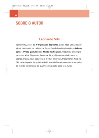 livro01_94-96_end   13.07.06   10:55   Page 94




 94



   SOBRE O AUTOR


                               Leonardo Vils
   Economista, autor de A Organização dos Bichos, desde 1999 utilizado por
   várias faculdades na cadeira de Teoria Geral da Administração, e Bobo da
   Corte – A Visão que Faltava no Mundo dos Negócios. Trabalhou em empre-
   sas como AGA, Playcenter, Zeneca e BASF, além de ter dado aulas no
   Sebrae. Optou pelas pequenas e médias empresas, trabalhando hoje na
   GIII, uma empresa de química têxtil. Autodefine-se como um observador
   do mundo corporativo do qual tira inspiração para seus livros.
 