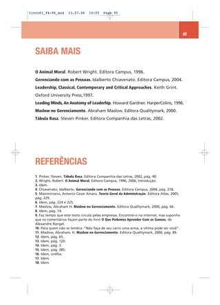 livro01_94-96_end      13.07.06    10:55    Page 95




                                                                                              95



   SAIBA MAIS

   O Animal Moral. Robert Wright. Editora Campus, 1996.
   Gerenciando com as Pessoas. Idalberto Chiavenato. Editora Campus, 2004.
   Leadership, Classical, Contemporary and Critical Approaches. Keith Grint.
   Oxford University Press,1997.
   Leading Minds, An Anatomy of Leaderhip. Howard Gardner. HarperColins, 1996.
   Maslow no Gerenciamento. Abraham Maslow. Editora Qualitymark, 2000.
   Tábula Rasa. Steven Pinker. Editora Companhia das Letras, 2002.




   REFERÊNCIAS
   1. Pinker, Steven. Tábula Rasa. Editora Companhia das Letras, 2002, pág. 40.
   2. Wright, Robert. O Animal Moral, Editora Campus, 1996, 2006, Introdução.
   3. Idem.
   4. Chiavenato, Idalberto. Gerenciando com as Pessoas. Editora Campus, 2004, pág. 218.
   5. Maximiniano, Antonio Cesar Amaru. Teoria Geral da Administração. Editora Atlas, 2005,
   pág. 229.
   6. Idem, pág. 224 e 225.
   7. Maslow, Abraham H. Maslow no Gerenciamento. Editora Qualitymark, 2000, pág. 66.
   8. Idem, pág. 14.
   9. Faz tempo que este texto circula pelas empresas. Encontrei-o na internet, mas suponho
   que os comentários façam parte do livro O Que Podemos Aprender Com os Gansos, de
   Alexandre Rangel.
   10. Para quem não se lembra: “Não faça de seu carro uma arma, a vítima pode ser você”.
   11. Maslow, Abraham, H. Maslow no Gerenciamento. Editora Qualitymark, 2000, pág. 89.
   12. Idem, pág. 65.
   13. Idem, pág. 120.
   14. Idem, pág. 3.
   15. Idem, pág. 285.
   16. Idem, orelha.
   17. Idem.
   18. Idem.
 