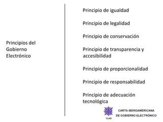 Principio de igualdad

                 Principio de legalidad

                 Principio de conservación
Principios del
Gobierno         Principio de transparencia y
Electrónico      accesibilidad

                 Principio de proporcionalidad

                 Principio de responsabilidad

                 Principio de adecuación
                 tecnológica
 