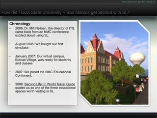 Introduction to Second Life


How did Texas State University – San Marcos get Started with SL?

   Chronology
   •   2006, Dr. Milt Neilsen, the director of ITS,
       came back from an NMC conference
       excited about using SL.

   •   August 2006: We bought our first
       simulator.

   •   January 2007: Our virtual campus,
       Bobcat Village, was ready for students
       and classes.

   •   2007: We joined the NMC Educational
       Continnent.

   •   2008: Second Life: In World Travel Guide
       quoted us as one of the three educational
       spaces worth visiting in SL.
 