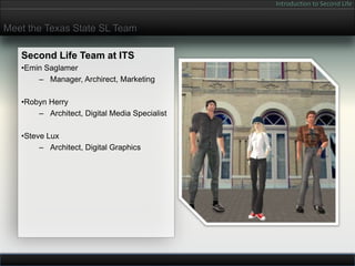 Introduction to Second Life


Meet the Texas State SL Team

   Second Life Team at ITS
   •Emin Saglamer
       – Manager, Archirect, Marketing

   •Robyn Herry
       – Architect, Digital Media Specialist

   •Steve Lux
        – Architect, Digital Graphics
 