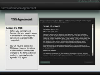 Introduction to Second Life


Terms of Service Agreement



        TOS Agreement


   Accept the TOS
   •   Before you can sign onto
       Second Life, you have to agree
       to the terms of service (TOS)
       agreement as presented by
       Linden Lab.

   •   You will have to accept the
       TOS once however from time
       to time Linden Lab will make
       changes to the TOS and when
       you log in you may have to
       agree to TOS again.
 