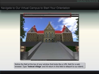 Introduction to Second Life


Navigate to Our Virtual Campus to Start Your Orientation




           Notice the field at the top of your window that looks like a URL field for a web
           browser. Type “bobcat village” and hit return in this field to teleport to our island.
 