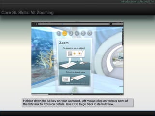 Introduction to Second Life


Core SL Skills: Alt Zooming




           Holding down the Alt key on your keyboard, left mouse click on various parts of
           the fish tank to focus on details. Use ESC to go back to default view.
 