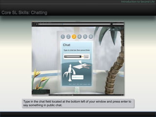 Introduction to Second Life


Core SL Skills: Chatting




           Type in the chat field located at the bottom left of your window and press enter to
           say something in public chat.
 