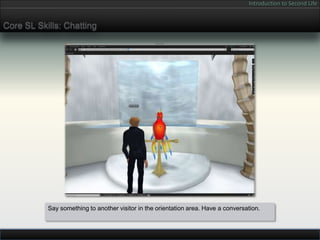 Introduction to Second Life


Core SL Skills: Chatting




           Say something to another visitor in the orientation area. Have a conversation.
 