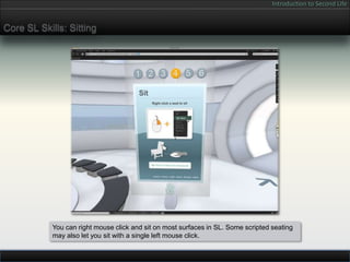 Introduction to Second Life


Core SL Skills: Sitting




            You can right mouse click and sit on most surfaces in SL. Some scripted seating
            may also let you sit with a single left mouse click.
 