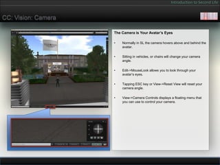 Introduction to Second Life


CC: Vision: Camera

                     The Camera is Your Avatar’s Eyes

                     •   Normally in SL the camera hovers above and behind the
                         avatar.

                     •   Sitting in vehicles, or chairs will change your camera
                         angle.

                     •   Edit->MouseLook allows you to look through your
                         avatar’s eyes.

                     •   Tapping ESC key or View->Reset View will reset your
                         camera angle.

                     •   View->Camera Controls displays a floating menu that
                         you can use to control your camera.
 