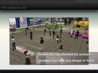 Introduction to Second Life


What is Second Life?




                       Users are represented by avatars
                       Avatars can take any shape or form
 