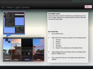 Introduction to Second Life


CC: Vision: Light Control

                            Day Night Cycle
                            Second Life days consist of three hours of daytime and one
                            hour of night, meaning in a real-world 24-hour day, there are
                            six Second Life® days.




                            Sun Override
                            1.   Go to World->Sun

                            2.   Select the time of day you desire from the following list:
                                  1. Sunrise
                                  2. Midday
                                  3. Sunset
                                  4. Midnight
                                  5. Estate Time (sets back to the default time)

                            3.   Light settings will now be fixed until you changed them
                                 back to “Estate Time”.

                            4.   If you quit and re-launch, this setting will reset back to
                                 default.
 