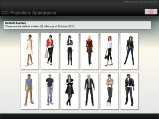 Introduction to Second Life


CC: Projection: Appearance

 Default Avatars
 These are the default avatars SL offers as of October 2010.
 