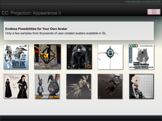Introduction to Second Life


CC: Projection: Appearance II


 Endless Possibilities for Your Own Avatar
 Only a few samples from thousands of user created avatars available in SL.
 