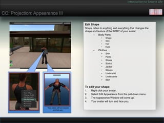 Introduction to Second Life


CC: Projection: Appearance III

                                                     Edit Shape
                                                     Shape refers to anything and everything that changes the
                                                     shape and texture of the BODY of your avatar:
                                                            – Body Parts
                                                                   •   Shape
                                                                   •   Skin
                                                                   •   Hair
                                                                   •   Eyes
                                                            –   Clothes
                                                                   •   Shirt
                                                                   •   Pants
                                                                   •   Shoes
                                                                   •   Socks
                                                                   •   Jacket
                                                                   •   Gloves
                                                                   •   Undershirt
                                                                   •   Underpants
                                                                   •   Skirt


                                                     To edit your shape:
                                                     1.   Right click your avatar.
                                                     2.   Select Edit Appearance from the pull-down menu.
                                                     3.   The Appearance Window will come up.
                                                     4.   Your avatar will turn and face you.

                      Your avatar will turn around
                             and face you.
 