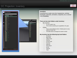 Introduction to Second Life


CC: Projection: Inventory

                            Inventory
                            Everything your avatar owns (be it appearance, vehicles,
                            landmarks, notecards, animations, snapshots, etc.) is stored
                            under Inventory.



                            There are two main folders under Inventory:
                            •    My Inventory
                                   –    For your avatar’s use
                                   –    This is where everything you buy/get/take in SL goes.
                            •    Library
                                   –    This is a set of reference items / freebies given to every
                                        avatar by Linden Lab.
                                   –    This folder does not change from avatar to avatar.


                            My Inventory has the following top level folders:
                                   –    Animations
                                   –    Body Parts
                                   –    Calling Cards
                                   –    Clothing
                                   –    Current Outfit
                                   –    Favorites
                                   –    Gestures
                                   –    Photo Album
                                   –    Scripts
                                   –    Textures
                                   –    Trash
 