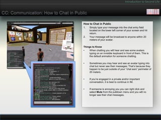 Introduction to Second Life


CC: Communication: How to Chat in Public

                                      How to Chat in Public
                                      1.   Simply type your message into the chat entry field
                                           located on the lower left corner of your screen and hit
                                           return.
                                      2.   Your message will be broadcast to anyone within 20
                                           meters of your avatar.

                                      Things to Know
                                      •    When chatting you will hear and see some avatars
                                           typing on an invisible keyboard in front of them. This is
                                           the default animation for someone chatting.

                                      •    Sometimes you may hear and see an avatar typing into
                                           chat but never see their messages; That’s because they
                                           happen to be just outside of your “chat ears” perimeter of
                                           20 meters.

                                      •    If you’re engaged in a private and/or important
                                           conversation, it is best to continue in IM.

                                      •    If someone is annoying you you can right click and
                                           select Mute from the pulldown menu and you will no
                                           longer see their chat messages.
 