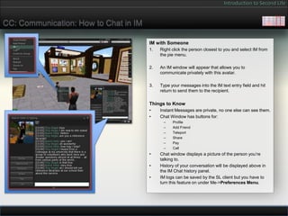 Introduction to Second Life


CC: Communication: How to Chat in IM

                                       IM with Someone
                                       1.   Right click the person closest to you and select IM from
                                            the pie menu.

                                       2.   An IM window will appear that allows you to
                                            communicate privately with this avatar.

                                       3.   Type your messages into the IM text entry field and hit
                                            return to send them to the recipient.

                                       Things to Know
                                       •    Instant Messages are private, no one else can see them.
                                       •    Chat Window has buttons for:
                                             –    Profile
                                             –    Add Friend
                                             –    Teleport
                                             –    Share
                                             –    Pay
                                             –    Call
                                       •    Chat window displays a picture of the person you’re
                                            talking to.
                                       •    History of your conversation will be displayed above in
                                            the IM Chat history panel.
                                       •    IM logs can be saved by the SL client but you have to
                                            turn this feature on under Me->Preferences Menu.
 