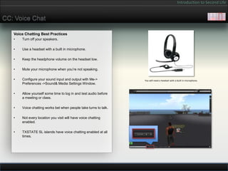 Introduction to Second Life


CC: Voice Chat

   Voice Chatting Best Practices
   •   Turn off your speakers.

   •   Use a headset with a built in microphone.

   •   Keep the headphone volume on the headset low.

   •   Mute your microphone when you’re not speaking.

   •   Configure your sound input and output with Me->            You will need a headset with a built in microphone.
       Preferences ->Sound& Media Settings Window.

   •   Allow yourself some time to log in and test audio before
       a meeting or class.

   •   Voice chatting works bet when people take turns to talk.

   •   Not every location you visit will have voice chatting
       enabled.

   •   TXSTATE SL islands have voice chatting enabled at all
       times.
 