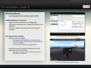 Introduction to Second Life


CC: Acquisition: Linden $

    Workshop Bonus
    •   Each attendee of this workshop gets L$3000.

    Linden Dollars as a currency
    •   Linden currency exchange rate changes daily.
    •   The current exchange rate is roughly 260 lindens to one
        US dollar.
    •   When you register with Second Life, you’re given 0
        Lindens!!



    Two ways to buy Lindens                                                 You Can Buy Linden Dollars from www.secondlife.com
    •   Buy them from the website:
          –   https://secure-web12.secondlife.com/currency/buy.php
          –   You will have to log in with your avatar name last name and
              password credentials.
          –   You can use your credit card or paypal account.


    •   Buy them from the SL client by licking the L$ in the
        upper right corner of the client.
          –   Requires you to set up a form of payment source at the
              secondlife.com website first.




                                                                            Or From Buy L$ Window Within the Second Life Client
 