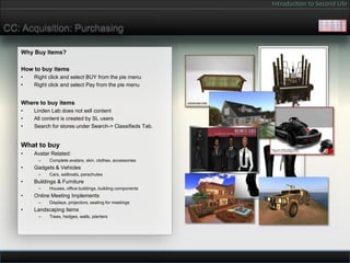 Introduction to Second Life


CC: Acquisition: Purchasing

   Why Buy Items?

   How to buy items
   •   Right click and select BUY from the pie menu
   •   Right click and select Pay from the pie menu


   Where to buy items
   •   Linden Lab does not sell content
   •   All content is created by SL users
   •   Search for stores under Search-> Classifieds Tab.


   What to buy
   •   Avatar Related:
        –    Complete avatars, skin, clothes, accessories
   •   Gadgets & Vehicles
        –    Cars, sailboats, parachutes
   •   Buildings & Furniture
        –    Houses, office buildings, building components
   •   Online Meeting Implements
        –    Displays, projectors, seating for meetings
   •   Landscaping items
        –    Trees, hedges, walls, planters
 