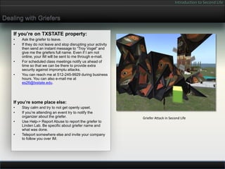 Introduction to Second Life


Dealing with Griefers

    If you’re on TXSTATE property:
    •   Ask the griefer to leave.
    •   If they do not leave and stop disrupting your activity
        then send an instant message to “Troy Vogel” and
        give me the griefers full name. Even if I am not
        online, your IM will be sent to me through e-mail.
    •   For scheduled class meetings notify us ahead of
        time so that we can be there to provide extra
        security against impromptu attacks.
    •   You can reach me at 512-245-9929 during business
        hours. You can also e-mail me at
        es26@txstate.edu.




    If you’re some place else:
    •   Stay calm and try to not get openly upset.
    •   If you’re attending an event try to notify the
        organizer about the griefer.                             Griefer Attack in Second Life
    •   Use Help-> Report Abuse to report the griefer to
        Linden Lab. Be specific about griefer name and
        what was done.
    •   Teleport somewhere else and invite your company
        to follow you over IM.
 