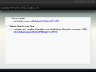 Introduction to Second Life


Spaces for GEO4190 Class Use


   •   TXSTATE Sandbox
        – http://slurl.com/secondlife/Bobcat%20Village/37/12/301

   •   Virtual Field School Sim
        –   Instructors who complete this workshop are eligible to use this area for practice and R&D.
        –   http://slurl.com/secondlife/TXSTATE%20II/153/114/21
 