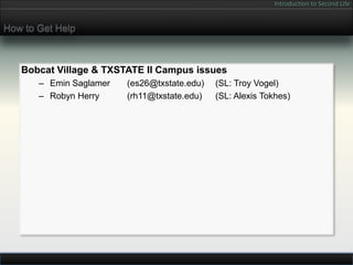 Introduction to Second Life


How to Get Help



   Bobcat Village & TXSTATE II Campus issues
       – Emin Saglamer   (es26@txstate.edu)   (SL: Troy Vogel)
       – Robyn Herry     (rh11@txstate.edu)   (SL: Alexis Tokhes)
 