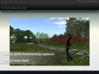 Introduction to Second Life


What is Second Life?




Free or paid membership options
Rent or own land
 