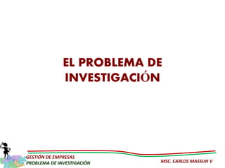 EL PROBLEMA DE
              INVESTIGACIÓN




GESTIÓN DE EMPRESAS
PROBLEMA DE INVESTIGACIÓN   MSC. CARLOS MASSUH V
 