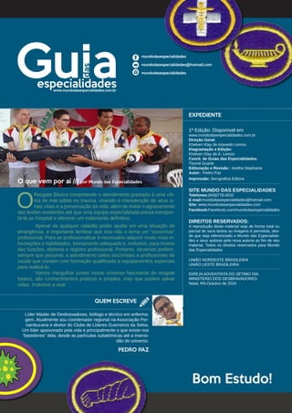 O que vem por aí /// por Mundo das Especialidades		
	
O
Resgate Básico compreende o atendimento prestado à uma víti-
ma de mal súbito ou trauma, visando a manutenção de seus si-
nais vitais e a preservação da vida, além de evitar o agravamento
das lesões existentes até que uma equipe especializada possa transpor-
tá-la ao hospital e oferecer um tratamento definitivo.
	 Apesar de qualquer cidadão poder ajudar em uma situação de
emergência, é importante lembrar que isso não o torna um “socorrista”
profissional. Para se profissionalizar é necessário adquirir muito mais in-
formações e habilidades, treinamento adequado e, inclusive, para muitas
das funções, diploma e registro profissional. Portanto, devemos preferir,
sempre que possível, o atendimento pelos socorristas e profissionais de
saúde que contam com formação qualificada e equipamentos especiais
para realizá-lo.
	 Vamos mergulhar juntos nesse universo fascinante do resgate
básico, são conhecimentos práticos e simples, mas que podem salvar
vidas. Inclusive a sua!
Líder Máster de Desbravadores, biólogo e técnico em enferma-
gem. Atualmente sou coordenador regional na Associação Per-
nambucana e diretor do Clube de Líderes Guerreiros da Selva.
Um líder apaixonado pela vida e principalmente o que existe nos
“bastidores” dela; desde as partículas subatômicas até a imensi-
dão do universo.
QUEM ESCREVE
EXPEDIENTE
1ª Edição: Disponível em
www.mundodasespecialidades.com.br
Direção Geral:
Khelven Klay de Azevedo Lemos
Diagramação e Edição:
Khelven Klay de A. Lemos
Coord. de Guias das Especialidades:
Thomé Duarte
Editoração e Revisão : Aretha Stephanie
Autor: Pedro Paz
Impressão: Servgrafica Editora
SITE MUNDO DAS ESPECIALIDADES
Telefones:(84)8778-0532
E-mail:mundodasespecialidades@hotmail.com
Site: www.mundodasespecialidades.com
Facebook:Facebook.com/mundodasespecialidades
DIREITOS RESERVADOS:
A reprodução deste material seja de forma total ou
parcial de seus textos ou imagens é permitida, des-
de que seja referenciado o Mundo das Especialida-
des e seus autores pela nova autoria ao fim de seu
material. Todos os direitos reservados para Mundo
das Especialidades
UNIÃO NORDESTE BRASILEIRA
UNIÃO LESTE BRASILEIRA
IGREJA ADVENTISTA DO SÉTIMO DIA
MINISTÉRIO DOS DESBRAVADORES
Natal, RN,Outubro de 2016
PEDRO PAZ
mundodasespecialidades
mundodasespecialidades@hotmail.com
mundodasespecialidades
www.mundodasespecialidades.com.br
Bom Estudo!
 