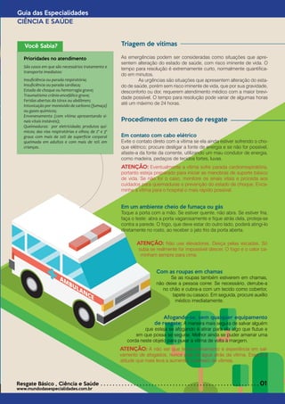 Guia das Especialidades
CIÊNCIA E SAÚDE
Resgate Básico *
Ciência e Saúde . . . . . . . . . . . . . . . . . . . . . . . . . . . . . . . . . . . . . . . . . . . . . . . . . . . . . 01
www.mundodasespecialidades.com.br
Triagem de vítimas
As emergências podem ser consideradas como situações que apre-
sentem alteração do estado de saúde, com risco iminente de vida. O
tempo para resolução é extremamente curto, normalmente quantifica-
do em minutos.								
	 As urgências são situações que apresentem alteração do esta-
do de saúde, porém sem risco iminente de vida, que por sua gravidade,
desconforto ou dor, requerem atendimento médico com a maior brevi-
dade possível. O tempo para resolução pode variar de algumas horas
até um máximo de 24 horas.
Procedimentos em caso de resgate
Em contato com cabo elétrico 					
Evite o contato direto com a vítima se ela ainda estiver sofrendo o cho-
que elétrico; procure desligar a fonte de energia e se não for possível,
afaste-a da fonte da corrente, utilizando um mau condutor de energia,
como madeira, pedaços de tecidos fortes, luvas.
ATENÇÃO: Eventualmente a vítima sofre parada cardiorrespiratória,
portanto esteja preparado para iniciar as manobras de suporte básico
de vida. Se não for o caso, monitore os sinais vitais e proceda aos
cuidados para queimaduras e prevenção do estado de choque. Enca-
minhe a vítima para o hospital o mais rápido possível.
Em um ambiente cheio de fumaça ou gás				
Toque a porta com a mão. Se estiver quente, não abra. Se estiver fria,
faça o teste: abra a porta vagarosamente e fique atrás dela, proteja-se
contra a parede. O fogo, que deve estar do outro lado, poderá atingi-lo
diretamente no rosto, ao receber o jato frio da porta aberta.
Você Sabia?
Prioridades no atendimento
São casos em que são necessários tratamento e
transporte imediatos:
Insuficiência ou parada respiratória;		
Insuficiência ou parada cardíaca;		
Estado de choque ou hemorragia grave;	
Traumatismo crânio-encefálico grave;		
Feridas abertas do tórax ou abdômen;		
Intoxicação por monóxido de carbono (fumaça)
ou gases químicos;				
Envenenamento (com vítima apresentando si-
nais vitais instáveis);			
Queimaduras: por eletricidade; produtos quí-
micos; das vias respiratórias e olhos; de 2º e 3º
graus com mais de 20% de superfície corporal
queimada em adultos e com mais de 10% em
crianças.
ATENÇÃO: Não use elevadores. Desça pelas escadas. Só
suba se realmente for impossível descer. O fogo e o calor ca-
minham sempre para cima.
Com as roupas em chamas				
	 Se as roupas também estiverem em chamas,
não deixe a pessoa correr. Se necessário, derrube-a
no chão e cubra-a com um tecido como cobertor,
tapete ou casaco. Em seguida, procure auxílio
médico imediatamente.
Afogando-se, sem qualquer equipamento
de resgate: A maneira mais segura de salvar alguém
que esteja se afogando é atirar para ela algo que flutue e
em que possa se segurar. Melhor ainda se puder amarrar uma
corda neste objeto para puxar a vítima de volta à margem.
ATENÇÃO: A não ser que tenha treinamento e experiência em sal-
vamento de afogados, nunca pule na água atrás da vítima. Essa é a
atitude que mais leva a aumentar o número de vítimas.
 