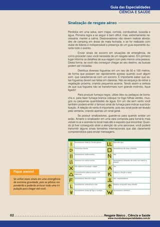 w
Sinalização de resgate aéreo
Perdidos em uma selva, sem mapa, comida, combustível, bússola e
água. Primeira regra a se seguir é bem difícil, mas, extremamente ne-
cessária: manter a calma. Desbravadores não devem realizar ativida-
des de camping em áreas de mata fechada, e se for realizado com
clube de líderes é indispensável a presença de um guia experiente du-
rante todo o evento.
	 Enviar sinais de socorro em situações de emergência, de
como proceder caso você necessite de um resgate aéreo. Em primeiro
lugar informe os detalhes de sua viagem com pelo menos uma pessoa.
Desta forma, se você não conseguir chegar ao seu destino, as buscas
podem ser iniciadas.
	 Distribua diversas fogueiras em um raio de 50 a 100 metros,
de forma que possam ser rapidamente acesas quando ouvir algum
som, que caracterize-se com um socorro. É importante saber que es-
tas fogueiras devem ser feitas em clareiras. Não se esqueça de retirar a
vegetação próxima, criando pequenos aceiros. Tendo assim a certeza
de que sua fogueira não se transformara num grande incêndio, fique
ligado!
	 Para produzir fumaça negra, utilize óleo ou pedaços de borra-
cha e, para fazer fumaça branca coloque no fogo folhas verdes, mus-
gos ou pequenas quantidades de água. Em um dia sem vento você
também poderá emitir o famoso sinal de fumaça para indicar sua loca-
lização. A relação do vento é importante, pois seu sinal pode ser levado
pela ventania, criando apenas um sinal geral.
	 Se possuir sinalizadores, guarde-os para quando avistar um
avião. Amarre o sinalizador em uma vara comprida para torná-lo mais
visível no ar e acenda no local mais alto e exposto que encontrar. Quan-
do já tiver conseguido atrair a atenção de uma aeronave, você poderá
transmitir alguns sinais terrestres internacionais que são claramente
compreendidos para enviar mensagens.
02 . . . . . . . . . . . . . . . . . . . . . . . . . . . . . . . . . . . . . . . . . . . . . . . . . . . . . Resgate Básico *
Ciência e Saúde
www.mundodasespecialidades.com.br
Guia das Especialidades
CIÊNCIA E SAÚDE
Fique atento!
Só utilize esses sinais em uma emergência
de extrema gravidade, pois os pilotos res-
ponderão e poderão arriscar toda uma tri-
pulação para chegar até você.
 