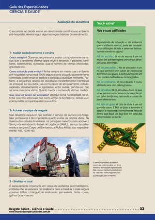 Avaliação do socorrista
O socorrista, ao decidir intervir em determinada ocorrência no ambiente
pré-hospitalar, deverá seguir algumas regras básicas de atendimento:
1- Avaliar cuidadosamente o cenário
Qual a situação? Observar, reconhecer e avaliar cuidadosamente os ris-
cos que o ambiente oferece (para você e terceiros – paciente, fami-
liares, testemunhas, curiosos), qual o número de vítimas envolvidas,
gravidade etc.
Como a situação pode evoluir? Tenha sempre em mente que o ambiente
pré-hospitalar nunca está 100% seguro e uma situação aparentemente
controlada pode tornar-se instável e perigosa a qualquer momento. Por-
tanto, a segurança deverá ser reavaliada constantemente! Identifique
as ameaças ao seu redor, tais como riscos de atropelamento, colisão,
explosão, desabamentos e agressões, entre outras. Lembre-se: não
se torne mais uma vítima! Quanto menor o número de vítimas, melhor.
Que recursos devem ser acionados? Verifique se há necessidade de so-
licitar recursos adicionais, tais como corpo de bombeiros, defesa civil,
polícia militar, companhia elétrica e outros.
2- Acionar a equipe de resgate
Não devemos esquecer que solicitar o serviço de socorro pré-hospi-
talar profissional é tão importante quanto cuidar da própria vítima. Na
maioria das cidades brasileiras, os principais números para acionar o
Serviço de Atendimento Móvel de Urgência (SAMU), serviço de salva-
mento e resgate (Corpo de Bombeiros) e Polícia Militar, são respectiva-
mente: 192, 193 e 190.
3 - Sinalizar o local
É especialmente importante em casos de acidentes automobilísticos,
portanto não se esqueça de sinalizar a cena e torná-la o mais segura
possível. Utilize o triângulo de sinalização, pisca-alerta, faróis, cones,
galhos de árvores etc.
Guia das Especialidades
CIÊNCIA E SAÚDE
Resgate Básico *
Ciência e Saúde . . . . . . . . . . . . . . . . . . . . . . . . . . . . . . . . . . . . . . . . . . . . . . . . . . . . 03
www.mundodasespecialidades.com.br
O serviço completo de atendi-
mento ao enfermo deve ser feito
somente por equipe especializada.
Não execute nenhum procedimen-
to, caso não tenha segurança ou
qualificação para o mesmo.
Você sabia?
Nós e suas utilidades
Dependendo da situação e do ambiente
que o acidente ocorrer, pode ser necessá-
ria a utilização de nós e amarras básicas.
Vamos relembrar alguns?
Nó de escota : O nó de escota é um nó
muito útil que serve para unir cordas de es-
pessuras diferentes.
Nó de pescador: O Nó de pescador é um
nó que permite unir cabos de espessuras
diferentes ou iguais. É particularmente útil
com cordas molhadas ou escorregadias.
Nó de ordinário: O Nó ordinário é muito
utilizado para unir cabos grossos.
Nó de catau: O nó de catau, é um nó que
serve para encurtar uma corda ou reforçar
um cabo danificado, retirando a tensão da
parte deteriorada.
Nó lais de guia: O Láis de Guia é um nó
que não corre. É fácil de fazer e também é
estável e resistente. Normalmente feito de
forma que fique um laço fixo em uma das
extremidades da corda
 
