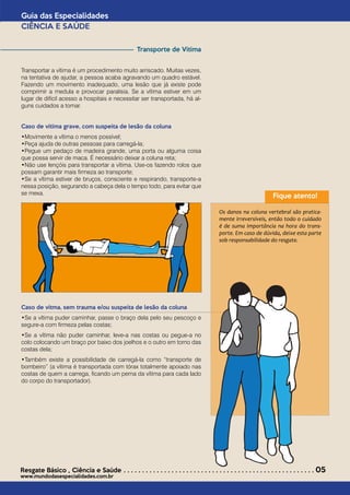Transporte de Vítima
Transportar a vítima é um procedimento muito arriscado. Muitas vezes,
na tentativa de ajudar, a pessoa acaba agravando um quadro estável.
Fazendo um movimento inadequado, uma lesão que já existe pode
comprimir a medula e provocar paralisia. Se a vítima estiver em um
lugar de difícil acesso a hospitais e necessitar ser transportada, há al-
guns cuidados a tomar.
Caso de vítima grave, com suspeita de lesão da coluna
•Movimente a vítima o menos possível; 	
•Peça ajuda de outras pessoas para carregá-la;			
•Pegue um pedaço de madeira grande, uma porta ou alguma coisa
que possa servir de maca. É necessário deixar a coluna reta;	
•Não use lençóis para transportar a vítima. Use-os fazendo rolos que
possam garantir mais firmeza ao transporte;				
•Se a vítima estiver de bruços, consciente e respirando, transporte-a
nessa posição, segurando a cabeça dela o tempo todo, para evitar que
se mexa.
Caso de vítma, sem trauma e/ou suspeita de lesão da coluna
•Se a vítima puder caminhar, passe o braço dela pelo seu pescoço e
segure-a com firmeza pelas costas;
•Se a vítima não puder caminhar, leve-a nas costas ou pegue-a no
colo colocando um braço por baixo dos joelhos e o outro em torno das
costas dela;
•Também existe a possibilidade de carregá-la como “transporte de
bombeiro” (a vítima é transportada com tórax totalmente apoiado nas
costas de quem a carrega, ficando um perna da vítima para cada lado
do corpo do transportador).
Guia das Especialidades
CIÊNCIA E SAÚDE
Resgate Básico *
Ciência e Saúde . . . . . . . . . . . . . . . . . . . . . . . . . . . . . . . . . . . . . . . . . . . . . . . . . . . . 05
www.mundodasespecialidades.com.br
Fique atento!
Os danos na coluna vertebral são pratica-
mente irreversíveis, então todo o cuidado
é de suma importância na hora do trans-
porte. Em caso de dúvida, deixe esta parte
sob responsabilidade do resgate.
 