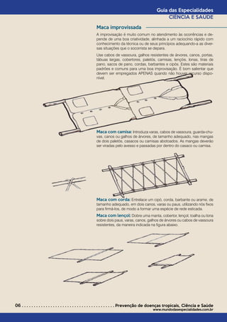 06 . . . . . . . . . . . . . . . . . . . . . . . . . . . . . . . . . . . . . . . Prevenção de doenças tropicais*
Ciência e Saúde
www.mundodasespecialidades.com.br
Guia das Especialidades
CIÊNCIA E SAÚDE
Maca improvissada
A improvisação é muito comum no atendimento às ocorrências e de-
pende de uma boa criatividade, alinhada a um raciocínio rápido com
conhecimento da técnica ou de seus princípios adequando-a as diver-
sas situações que o socorrista se depara.
Use cabos de vassoura, galhos resistentes de árvores, canos, portas,
tábuas largas, cobertores, paletós, camisas, lençóis, lonas, tiras de
pano, sacos de pano, cordas, barbantes e cipós. Estes são materiais
padrões e comuns para uma boa improvisação. É bom salientar que
devem ser empregados APENAS quando não houver recurso dispo-
nível.
Maca com camisa: Introduza varas, cabos de vassoura, guarda-chu-
vas, canos ou galhos de árvores, de tamanho adequado, nas mangas
de dois paletós, casacos ou camisas abotoados. As mangas deverão
ser viradas pelo avesso e passadas por dentro do casaco ou camisa.
Maca com corda: Entrelace um cipó, corda, barbante ou arame, de
tamanho adequado, em dois canos, varas ou paus, utilizando nós fixos
para firmá-los, de modo a formar uma espécie de rede esticada.
Maca com lençol: Dobre uma manta, cobertor, lençol, toalha ou lona
sobre dois paus, varas, canos, galhos de árvores ou cabos de vassoura
resistentes, da maneira indicada na figura abaixo.
 